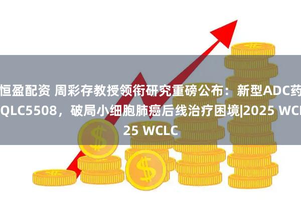 恒盈配资 周彩存教授领衔研究重磅公布：新型ADC药物QLC5508，破局小细胞肺癌后线治疗困境|2025 WCLC