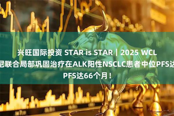 兴旺国际投资 STAR is STAR｜2025 WCLC布格替尼联合局部巩固治疗在ALK阳性NSCLC患者中位PFS达66个月！