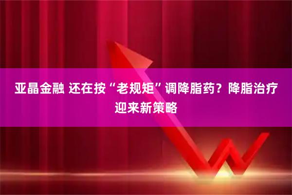 亚晶金融 还在按“老规矩”调降脂药？降脂治疗迎来新策略