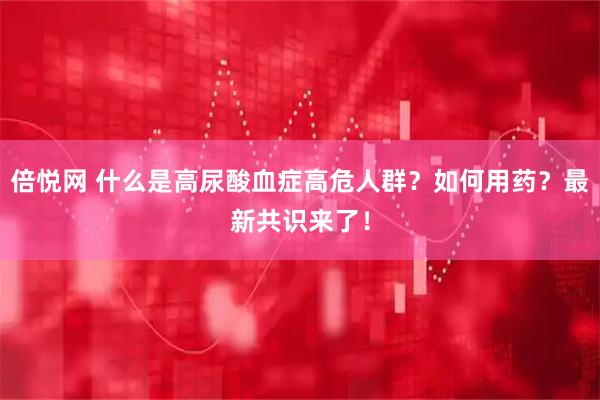 倍悦网 什么是高尿酸血症高危人群？如何用药？最新共识来了！