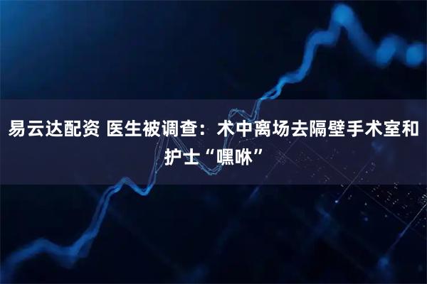 易云达配资 医生被调查：术中离场去隔壁手术室和护士“嘿咻”