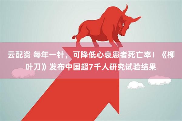 云配资 每年一针，可降低心衰患者死亡率！《柳叶刀》发布中国超7千人研究试验结果