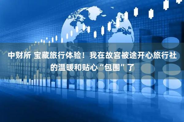 中财所 宝藏旅行体验！我在故宫被途开心旅行社的温暖和贴心“包围”了