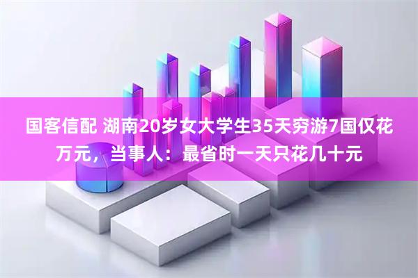国客信配 湖南20岁女大学生35天穷游7国仅花万元，当事人：最省时一天只花几十元
