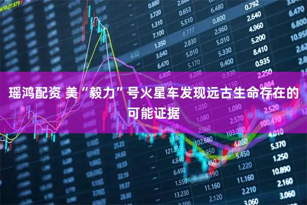 瑶鸿配资 美“毅力”号火星车发现远古生命存在的可能证据