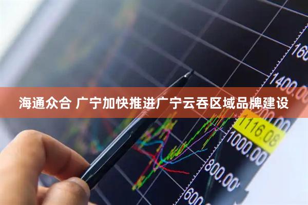 海通众合 广宁加快推进广宁云吞区域品牌建设