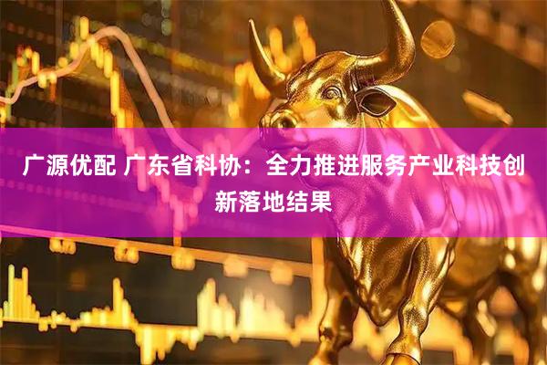 广源优配 广东省科协：全力推进服务产业科技创新落地结果