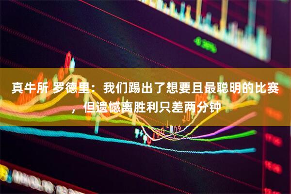 真牛所 罗德里：我们踢出了想要且最聪明的比赛，但遗憾离胜利只差两分钟
