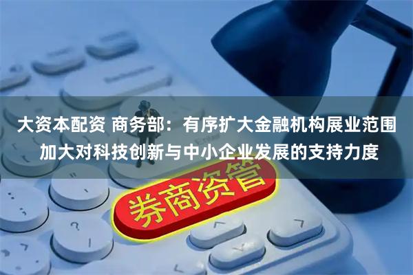 大资本配资 商务部：有序扩大金融机构展业范围 加大对科技创新与中小企业发展的支持力度