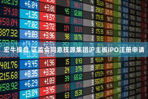 宏牛操盘 证监会同意技源集团沪主板IPO注册申请