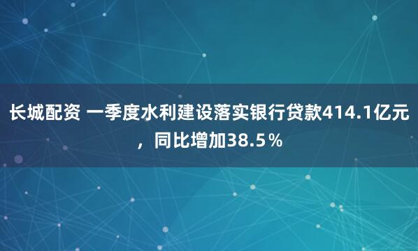 长城配资 一季度水利建设落实银行贷款414.1亿元，同比增加38.5％