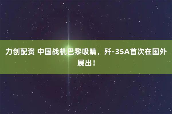 力创配资 中国战机巴黎吸睛，歼-35A首次在国外展出！