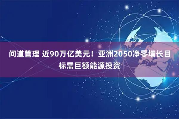 问道管理 近90万亿美元！亚洲2050净零增长目标需巨额能源投资