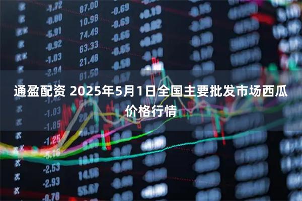 通盈配资 2025年5月1日全国主要批发市场西瓜价格行情