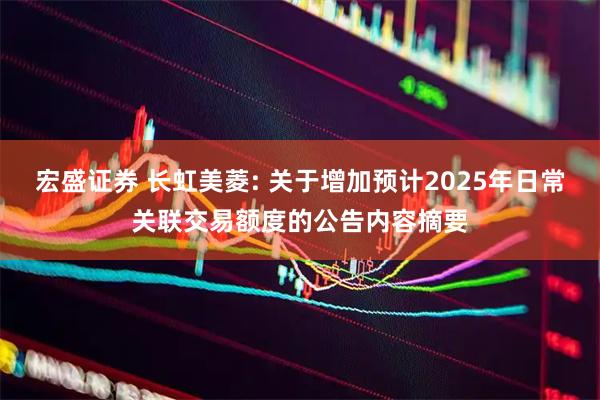 宏盛证券 长虹美菱: 关于增加预计2025年日常关联交易额度的公告内容摘要
