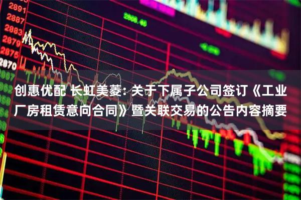 创惠优配 长虹美菱: 关于下属子公司签订《工业厂房租赁意向合同》暨关联交易的公告内容摘要