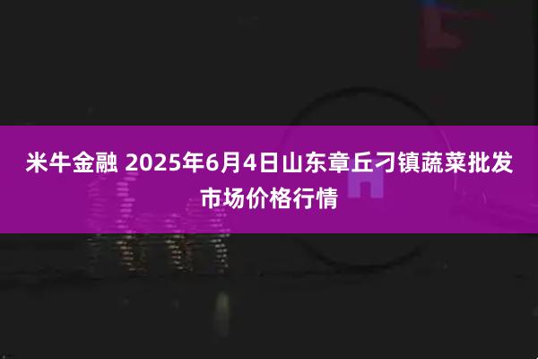 米牛金融 2025年6月4日山东章丘刁镇蔬菜批发市场价格行情