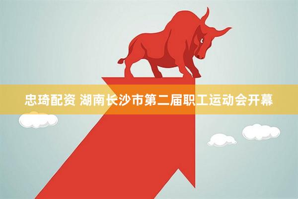 忠琦配资 湖南长沙市第二届职工运动会开幕