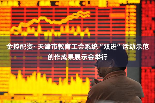 金控配资· 天津市教育工会系统“双进”活动示范创作成果展示会举行