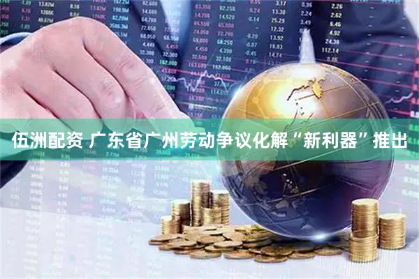 伍洲配资 广东省广州劳动争议化解“新利器”推出