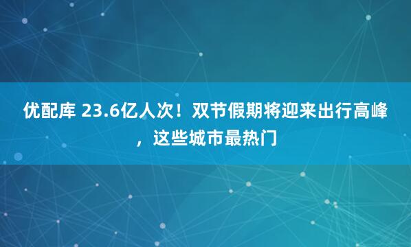 优配库 23.6亿人次！双节假期将迎来出行高峰，这些城市最热门
