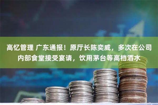 高忆管理 广东通报！原厅长陈奕威，多次在公司内部食堂接受宴请，饮用茅台等高档酒水