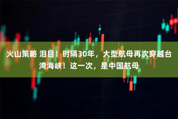 火山策略 泪目！时隔30年，大型航母再次穿越台湾海峡！这一次，是中国航母