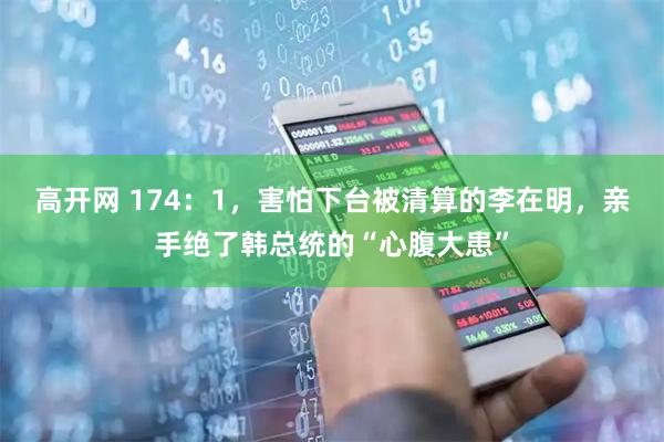 高开网 174：1，害怕下台被清算的李在明，亲手绝了韩总统的“心腹大患”