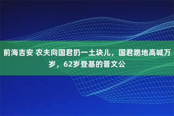 前海吉安 农夫向国君扔一土块儿，国君跪地高喊万岁，62岁登基的晋文公