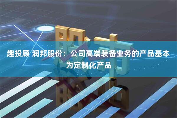 趣投顾 润邦股份：公司高端装备业务的产品基本为定制化产品