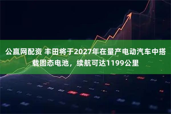 公赢网配资 丰田将于2027年在量产电动汽车中搭载固态电池,续航可达1199公里