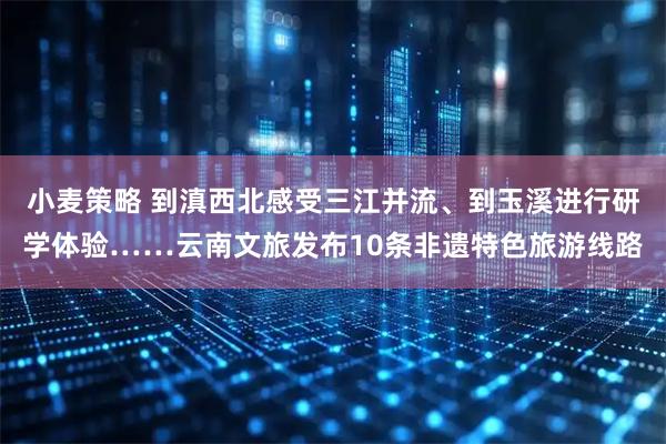 小麦策略 到滇西北感受三江并流、到玉溪进行研学体验……云南文旅发布10条非遗特色旅游线路