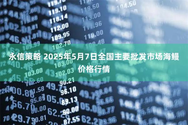 永信策略 2025年5月7日全国主要批发市场海鳗价格行情
