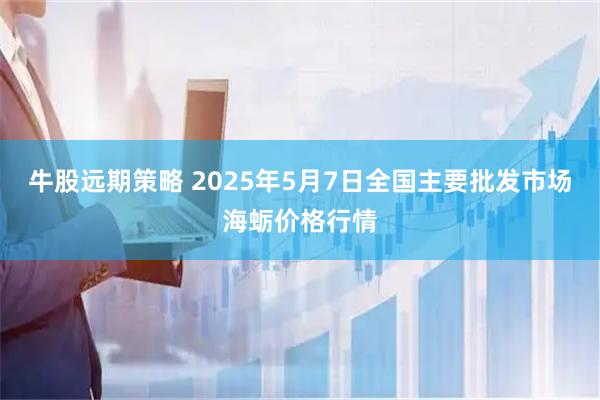 牛股远期策略 2025年5月7日全国主要批发市场海蛎价格行情