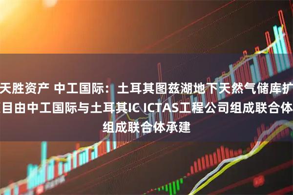 天胜资产 中工国际：土耳其图兹湖地下天然气储库扩建项目由中工国际与土耳其IC ICTAS工程公司组成联合体承建
