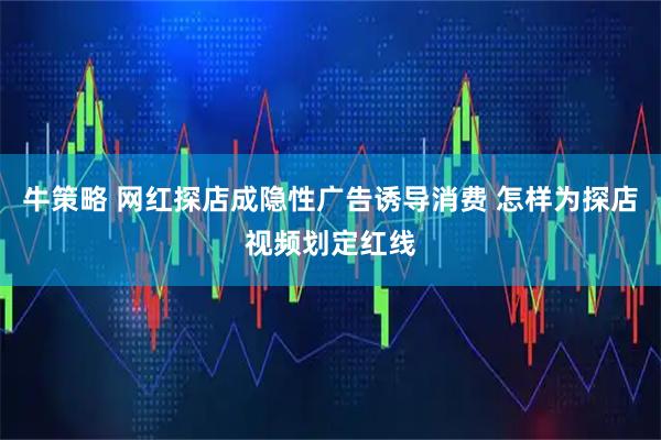 牛策略 网红探店成隐性广告诱导消费 怎样为探店视频划定红线