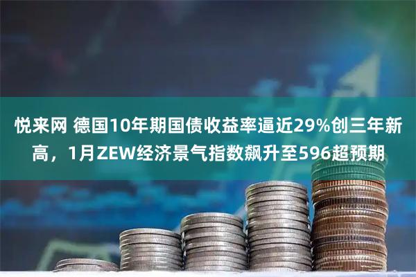 悦来网 德国10年期国债收益率逼近29%创三年新高，1月ZEW经济景气指数飙升至596超预期