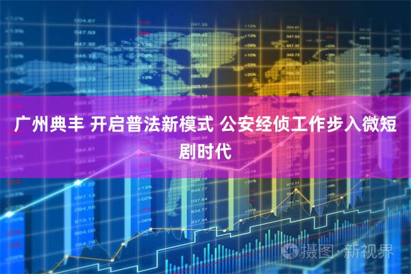 广州典丰 开启普法新模式 公安经侦工作步入微短剧时代