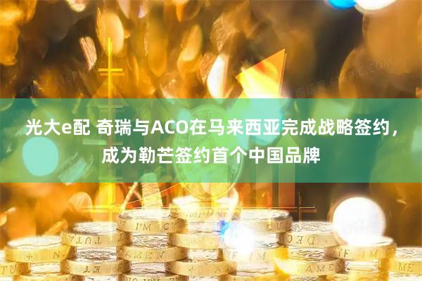 光大e配 奇瑞与ACO在马来西亚完成战略签约，成为勒芒签约首个中国品牌