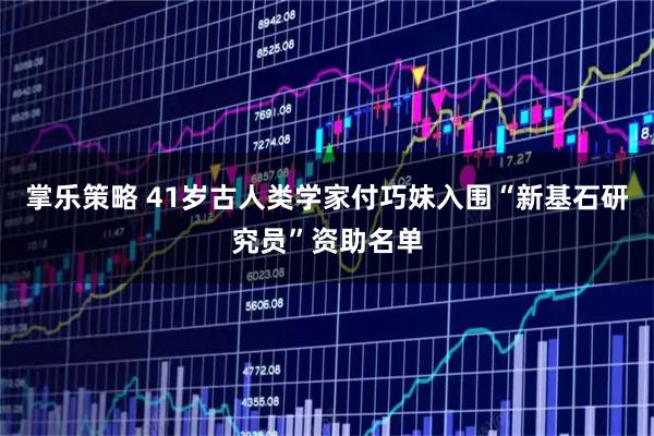 掌乐策略 41岁古人类学家付巧妹入围“新基石研究员”资助名单