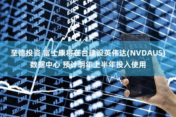 至德投资 富士康将在台建设英伟达(NVDAUS)数据中心 预计明年上半年投入使用