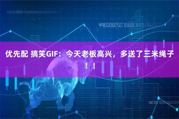 优先配 搞笑GIF:今天老板高兴,多送了三米绳子!!
