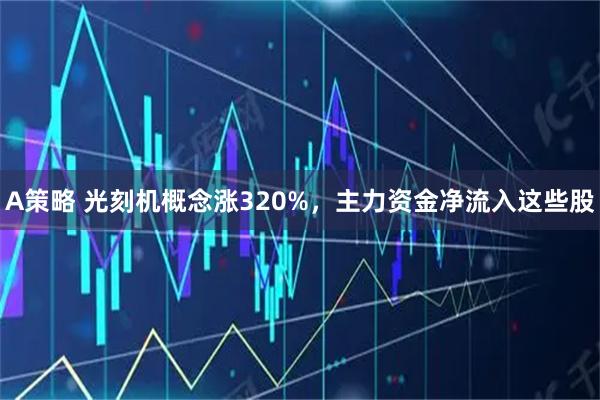 A策略 光刻机概念涨320%,主力资金净流入这些股