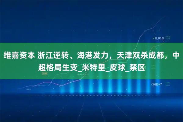 维嘉资本 浙江逆转、海港发力，天津双杀成都，中超格局生变_米特里_皮球_禁区