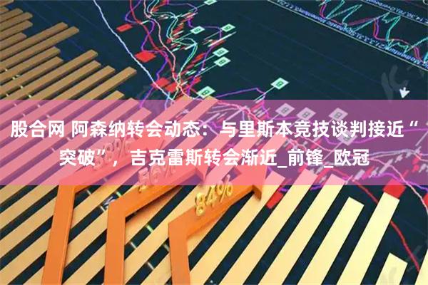 股合网 阿森纳转会动态：与里斯本竞技谈判接近“突破”，吉克雷斯转会渐近_前锋_欧冠