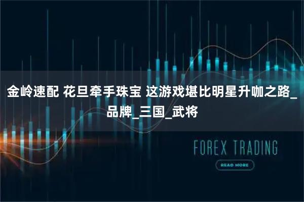 金岭速配 花旦牵手珠宝 这游戏堪比明星升咖之路_品牌_三国_武将