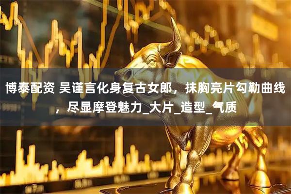 博泰配资 吴谨言化身复古女郎，抹胸亮片勾勒曲线，尽显摩登魅力_大片_造型_气质