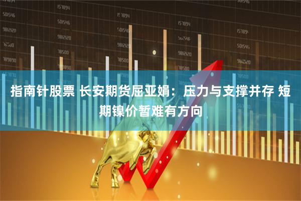 指南针股票 长安期货屈亚娟：压力与支撑并存 短期镍价暂难有方向