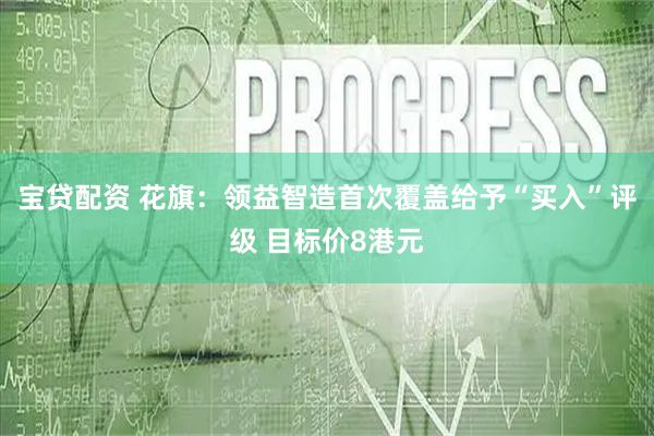 宝贷配资 花旗：领益智造首次覆盖给予“买入”评级 目标价8港元